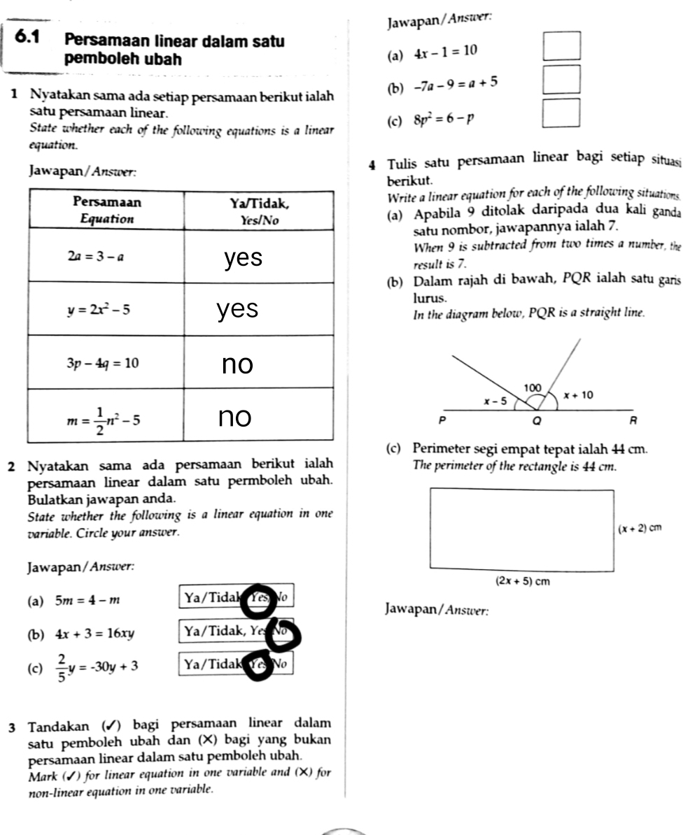 Jawapan/Answer:
6.1 Persamaan linear dalam satu
pemboleh ubah (a) 4x-1=10 □
1 Nyatakan sama ada setiap persamaan berikut ialah (b) -7a-9=a+5 □
satu persamaan linear.
State whether each of the following equations is a linear (c) 8p^2=6-p
equation.
Jawapan/Answer: Tulis satu persamaan linear bagi setiap situasi
berikut.
Write a linear equation for each of the following situations
(a) Apabila 9 ditolak daripada dua kali ganda
satu nombor, jawapannya ialah 7.
When 9 is subtracted from two times a number, the
result is 7.
(b) Dalam rajah di bawah, PQR ialah satu garis
lurus.
In the diagram below, PQR is a straight line.
(c) Perimeter segi empat tepat ialah 44 cm.
2 Nyatakan sama ada persamaan berikut ialah The perimeter of the rectangle is 44 cm.
persamaan linear dalam satu permboleh ubah.
Bulatkan jawapan anda.
State whether the following is a linear equation in one
variable. Circle your answer. 
Jawapan/Answer:
(a) 5m=4-m Ya/Tidal Yes No
Jawapan/Answer:
(b) 4x+3=16xy Ya/Tidak, Yes
(c)  2/5 y=-30y+3 Ya/Tidak Ye No
3 Tandakan (✔) bagi persamaan linear dalam
satu pemboleh ubah dan (X) bagi yang bukan
persamaan linear dalam satu pemboleh ubah.
Mark (✔) for linear equation in one variable and (X) for
non-linear equation in one variable.