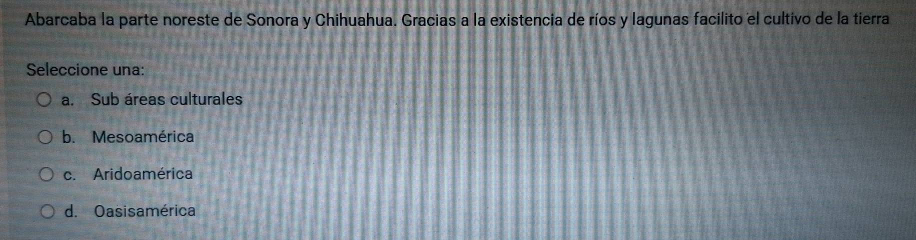 Abarcaba la parte noreste de Sonora y Chihuahua. Gracias a la existencia de ríos y lagunas facilito el cultivo de la tierra
Seleccione una:
a. Sub áreas culturales
b. Mesoamérica
c. Aridoamérica
d. Oasisamérica