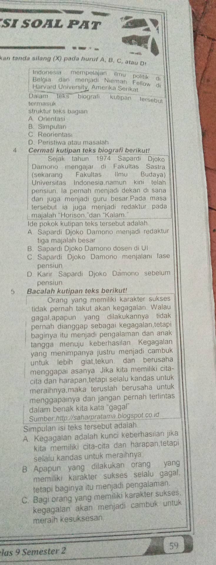 SI SOAL PAT
kan tanda silang (X) pada huruf A, B, C, atau Dr
Indonesia  mempelajar  ilmu politik   di
Belgia dan menjadi Nieman Fellow di
Harvard University, Amerika Serikat
Dalam teks biografi kutipan tersebut
termasuk
struktur teks bagian
A. Orientasi
B. Simpulan
C. Reorientas
D. Peristiwa atau masalah
4 Cermati kutipan teks biografi berikut!
Sejak tahun 1974 Sapardi Djoko
Damono mengajar di Fakultas Sastra
(sekarang Fakultas Ilmu Budaya)
Universitas Indonesia.namun kini telah
pensiun. la pernah menjadi dekan di sana
dan juga menjadi guru besar.Pada masa
tersebut ia juga menjadi redaktur pada
majalah "Horison,"dan “Kalam.”
Ide pokok kutipan teks tersebut adalah
A. Sapardi Djoko Damono menjadi redaktur
tiga majalah besar
B. Sapardi Djoko Damono dosen di UI
C. Sapardi Djoko Damono menjalani fase
pensiun
D. Karir Sapardi Djoko Damono sebelum
pensiun
5 Bacalah kutipan teks berikut!
Orang yang memiliki karakter sukses
tidak pernah takut akan kegagalan. Walau
gagal,apapun yang dilakukannya tidak
pernah dianggap sebagai kegagalan,tetapi
baginya itu menjadi pengalaman dan anak
tangga menuju keberhasilan Kegagalan
yang menimpanya justru menjadi cambuk
untuk lebih giat,tekun. dan berusaha
menggapai asanya. Jika kita memiliki cita-
cita dan harapan,tetapi selalu kandas untuk
meraihnya,maka teruslah berusaha untuk
menggapainya dan jangan pernah terlintas
dalam benak kita kata 'gagal'
Sumber:http://saharpratama.blogspot.co.id
Simpulan isi teks tersebut adaiah.
A. Kegagalan adalah kunci keberhasilan jika
kita memiliki cita-cita dan harapan,tetapi
selalu kandas untuk meraihnya
B Apapun yang dilakukan orang yang
memiliki karakter sukses selalu gagal.
tetapi baginya itu menjadi pengalaman.
C. Bagi orang yang memiliki karakter sukses,
kegagalan akan menjadi cambuk untuk
meraih kesuksesan
59
las 9 Semester 2