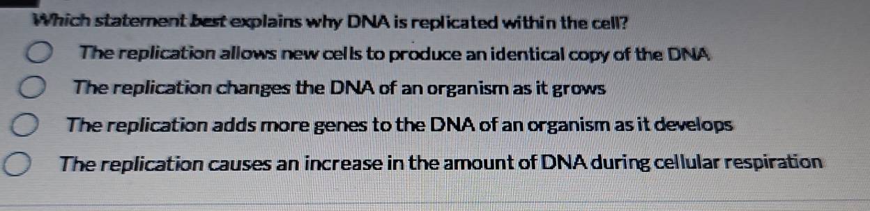 Which statement best explains why DNA is replicated within the cell?
The replication allows new cells to produce an identical copy of the DNA
The replication changes the DNA of an organism as it grows
The replication adds more genes to the DNA of an organism as it develops
The replication causes an increase in the amount of DNA during cellular respiration