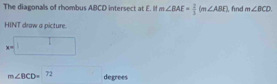 The diagonals of rhombus ABCD intersect at E. If m∠ BAE= 2/3 (m∠ ABE) , find m∠ BCD. 
HINT draw a picture.
x=□
_ 
m∠ BCD=^72 a_0 grees