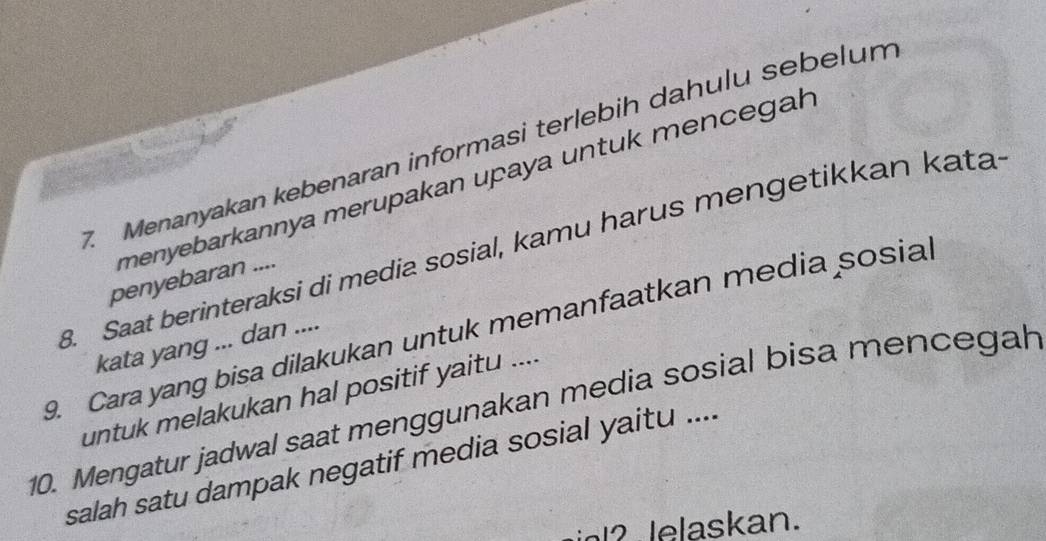 Menanyakan kebenaran informasi terlebih dahulu sebelum 
menyebarkannya merupakan upaya untuk mencegah 
8. Saat berinteraksi di media sosial, kamu harus mengetikkan kata 
penyebaran .... 
9. Cara yang bisa dilakukan untuk memanfaatkan media sosial 
kata yang ... dan .... 
untuk melakukan hal positif yaitu .... 
10. Mengatur jadwal saat menggunakan media sosial bisa mencegah 
salah satu dampak negatif media sosial yaitu .... 
inl? lelaskan.