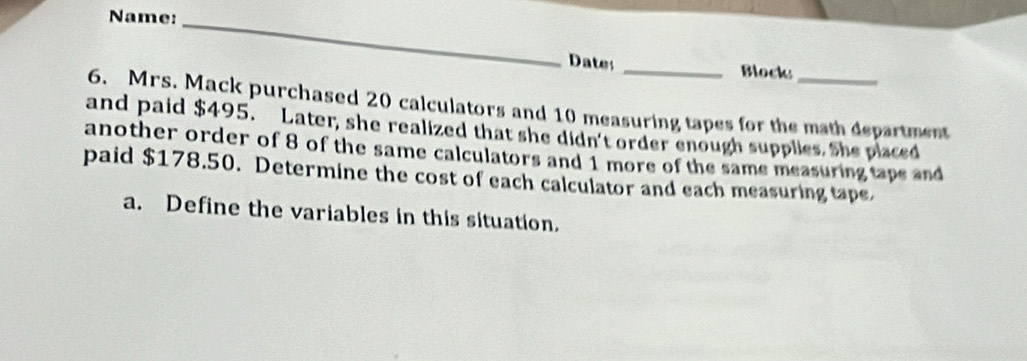 Name:_ 
Dates _Block 
6. Mrs. Mack purchased 20 calculators and 10 measuring tapes for the math department 
and paid $495. Later, she realized that she didn't order enough supplies. She placed 
another order of 8 of the same calculators and 1 more of the same measuring taps and 
paid $178.50. Determine the cost of each calculator and each measuring tape, 
a. Define the variables in this situation.