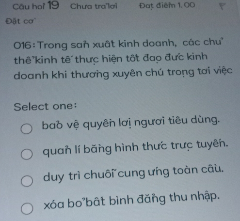 Câu hoi 19 Chưa tra'lơi Đạt điểm 1, 00
Đặt cơ
016:Trong san xuất kinh doanh, các chư'
thê kinh tế thưc hiện tốt đạo đưc kinh
doanh khi thương xuyên chú trong tơi việc
Select one:
bao vệ quyên lơị ngươi tiêu dùng.
quan lí băng hình thưc trưc tuyên.
duy trì chuôi cung ưng toàn câu.
xóa bo'bất bình đăng thu nhập.