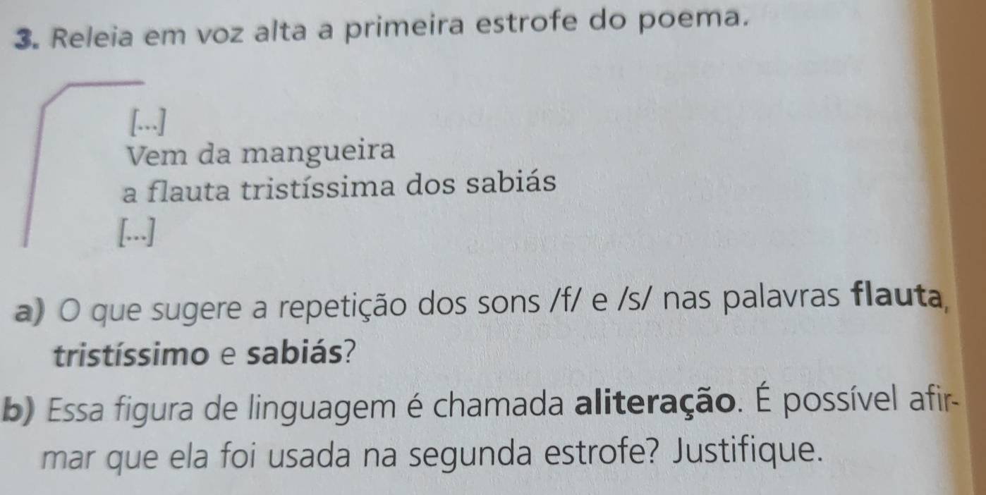 Releia em voz alta a primeira estrofe do poema. 
[...] 
Vem da mangueira 
a flauta tristíssima dos sabiás 
[...] 
a) O que sugere a repetição dos sons /f/ e /s/ nas palavras flauta, 
tristíssimo e sabiás? 
b) Essa figura de linguagem é chamada aliteração. É possível afir- 
mar que ela foi usada na segunda estrofe? Justifique.