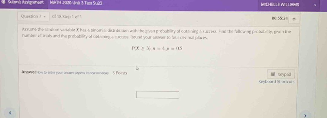 Submit Assignment MATH 2020 Unit 3 Test Su23 MICHELLE WILLIAMS 
Question 7 + of 18 Step 1 of 1 v 
00:55: 
Assume the random variable X has a binomial distribution with the given probability of obtaining a success. Find the following probability, given the 
number of trials and the probability of obtaining a success. Round your answer to four decimal places.
P(X≥ 3), n=4, p=0.5
AnswerHow to enter your answer (opens in new window) 5 Points Keypad 
Keyboard Shortcuts