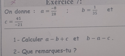 Exercice /: 
On donne : a= (-8)/28 ; b= 1/35  et
c= 45/-21 
1 - Calculer a-b+c et b-a-c. 
2- Que remarques-tu ?