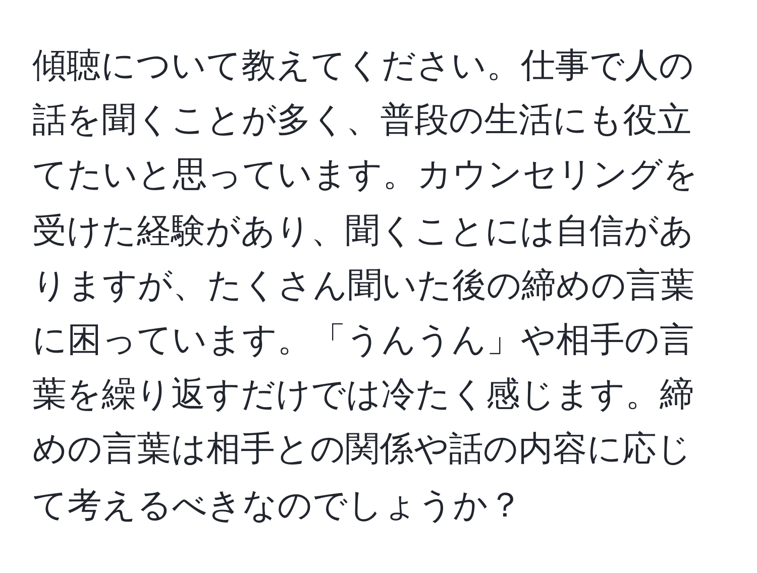 傾聴について教えてください。仕事で人の話を聞くことが多く、普段の生活にも役立てたいと思っています。カウンセリングを受けた経験があり、聞くことには自信がありますが、たくさん聞いた後の締めの言葉に困っています。「うんうん」や相手の言葉を繰り返すだけでは冷たく感じます。締めの言葉は相手との関係や話の内容に応じて考えるべきなのでしょうか？