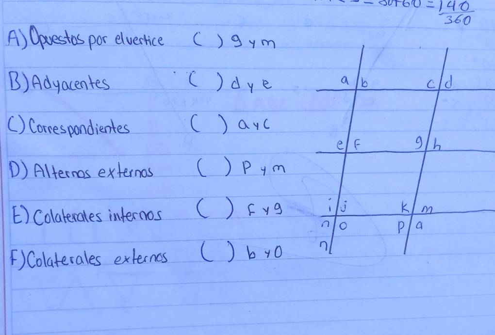 30+60= 140/360 
A) Oavestos por elvertice C )9ym
B) Adyacentes ()dye
() Correspondientes () ayc
D) Alternos externos () Pym
[) Colaterales infernos () Fyg
()Colaterales externos () b y0