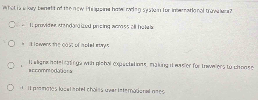 What is a key benefit of the new Philippine hotel rating system for international travelers?
a. It provides standardized pricing across all hotels
b. It lowers the cost of hotel stays
C.
It aligns hotel ratings with global expectations, making it easier for travelers to choose
accommodations
d. It promotes local hotel chains over international ones