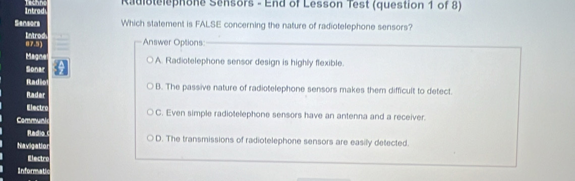 Techno Radiotelephone Sensors - End of Lesson Test (question 1 of 8)
Introd
Sensors Which statement is FALSE concerning the nature of radiotelephone sensors?
Introd Answer Options:_
87.5)
Magne A. Radiotelephone sensor design is highly flexible.
Sonar
Radio B. The passive nature of radiotelephone sensors makes them difficult to detect.
Radar
Electro C. Even simple radiotelephone sensors have an antenna and a receiver.
Communic
Radio D. The transmissions of radiotelephone sensors are easily detected.
Navigation
Electro
Informatic