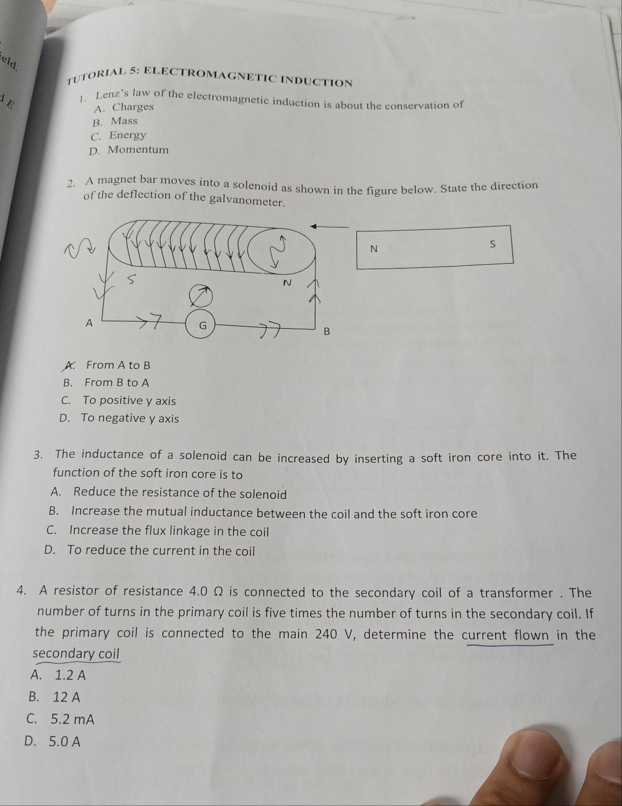 eld
TUTORIAL 5: ELECTROMAGNETIC INDUCTION
E
1. Lenz’s law of the electromagnetic induction is about the conservation of
A. Charges
B. Mass
C. Energy
D. Momentum
2. A magnet bar moves into a solenoid as shown in the figure below. State the direction
of the deflection of the galvanometer.
N
S
A. From A to B
B. From B to A
C. To positive y axis
D. To negative y axis
3. The inductance of a solenoid can be increased by inserting a soft iron core into it. The
function of the soft iron core is to
A. Reduce the resistance of the solenoid
B. Increase the mutual inductance between the coil and the soft iron core
C. Increase the flux linkage in the coil
D. To reduce the current in the coil
4. A resistor of resistance 4.0 Ω is connected to the secondary coil of a transformer . The
number of turns in the primary coil is five times the number of turns in the secondary coil. If
the primary coil is connected to the main 240 V, determine the current flown in the
secondary coil
A. 1.2 A
B. 12 A
C. 5.2 mA
D. 5.0 A