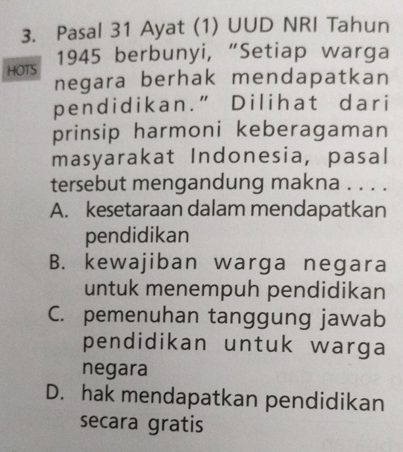 Pasal 31 Ayat (1) UUD NRI Tahun
HOTS 1945 berbunyi, “Setiap warga
negara berhak mendapatkan
pendidikan.” Dilihat dari
prinsip harmoni keberagaman
masyarakat Indonesia, pasal
tersebut mengandung makna . . . .
A. kesetaraan dalam mendapatkan
pendidikan
B. kewajiban warga negara
untuk menempuh pendidikan
C. pemenuhan tanggung jawab
pendidikan untuk warga
negara
D. hak mendapatkan pendidikan
secara gratis