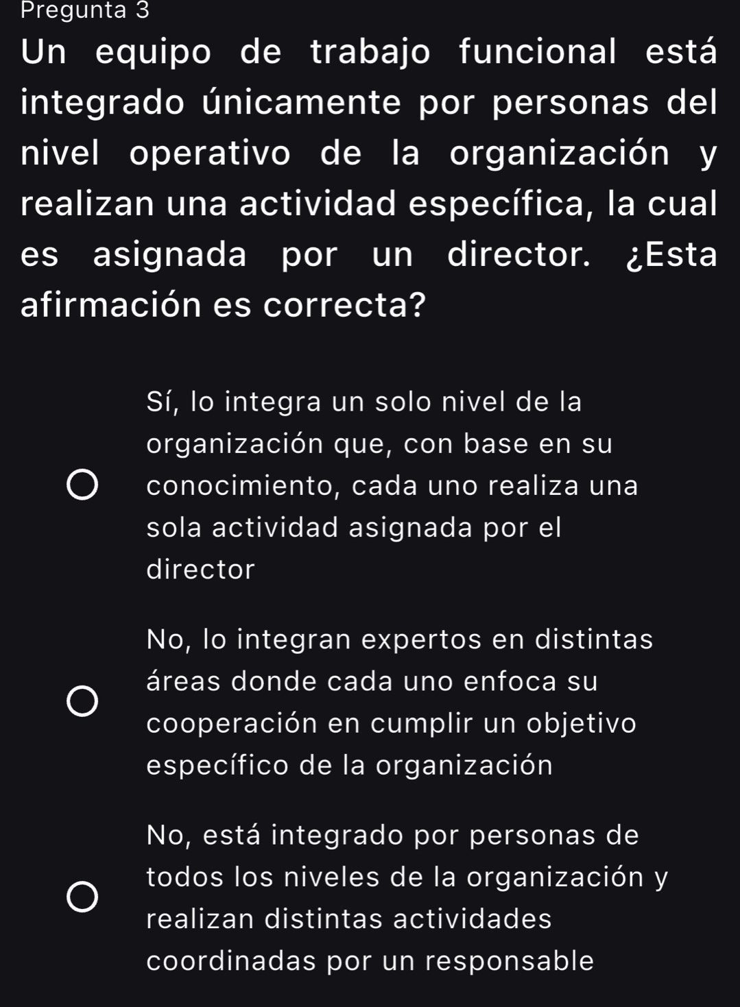 Pregunta 3
Un equipo de trabajo funcional está
integrado únicamente por personas del
nivel operativo de la organización y
realizan una actividad específica, la cual
es asignada por un director. ¿Esta
afirmación es correcta?
Sí, lo integra un solo nivel de la
organización que, con base en su
conocimiento, cada uno realiza una
sola actividad asignada por el
director
No, lo integran expertos en distintas
áreas donde cada uno enfoca su
cooperación en cumplir un objetivo
específico de la organización
No, está integrado por personas de
todos los niveles de la organización y
realizan distintas actividades
coordinadas por un responsable