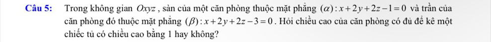 Trong không gian Oxyz , sản của một căn phòng thuộc mặt phẳng (α): x+2y+2z-1=0 và trần của
căn phòng đó thuộc mặt phẳng (β): x+2y+2z-3=0. Hỏi chiều cao của căn phòng có đủ để kê một
chiếc tủ có chiều cao bằng 1 hay không?