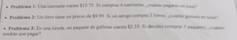 Problema I: Una camiseta cuesta $15.75. Si compras 4 camisetas, ¿cuánto pagaras en 
Problema 2: Un libro tiene un precio de $9.99. Si un amigo compra 3 libros, ¿cuánto gastars en 
Problema 3: En una tienda, un paquete de galletas cuesta $2.35. Si decides comprar 5 paquetes, cuies o 
tendrás que pagar?