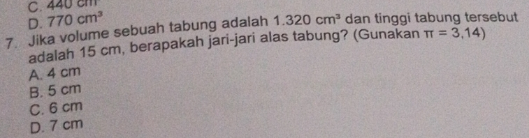 C. 4 40cm
D. 770cm^3
7. Jika volume sebuah tabung adalah 1.320cm^3 dan tinggi tabung tersebut
adalah 15 cm, berapakah jari-jari alas tabung? (Gunakan π =3,14)
A. 4 cm
B. 5 cm
C. 6 cm
D. 7 cm