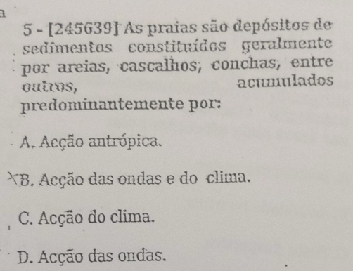 1
5 - [245639] As praias são depósitos de
sedimentos constituídos geralmente
por areias, cascalhos, conchas, entre
outos, acumulados
predominantemente por:
A. Acção antrópica.
*B. Acção das ondas e do clima.
C. Acção do clima.
D. Acção das ondas.