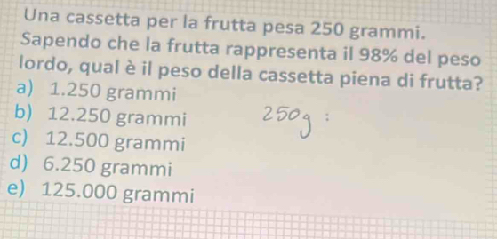 Una cassetta per la frutta pesa 250 grammi.
Sapendo che la frutta rappresenta il 98% del peso
lordo, qual è il peso della cassetta piena di frutta?
a) 1.250 grammi
b) 12.250 grammi
c) 12.500 grammi
d) 6.250 grammi
e) 125.000 grammi