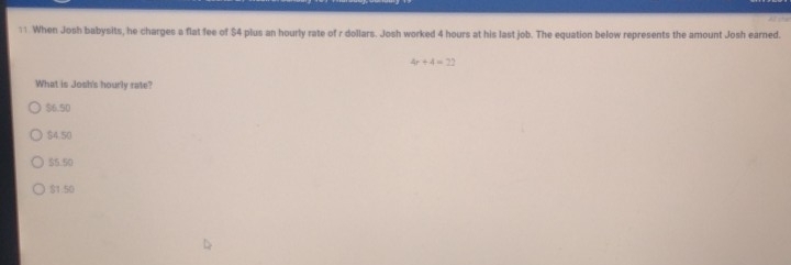 When Josh babysits, he charges a flat fee of $4 plus an hourly rate of r dollars. Josh worked 4 hours at his last job. The equation below represents the amount Josh earned.
4r+4=22
What is Josh's hourly rate?
$6.50
$4.50
55.50
$1.50