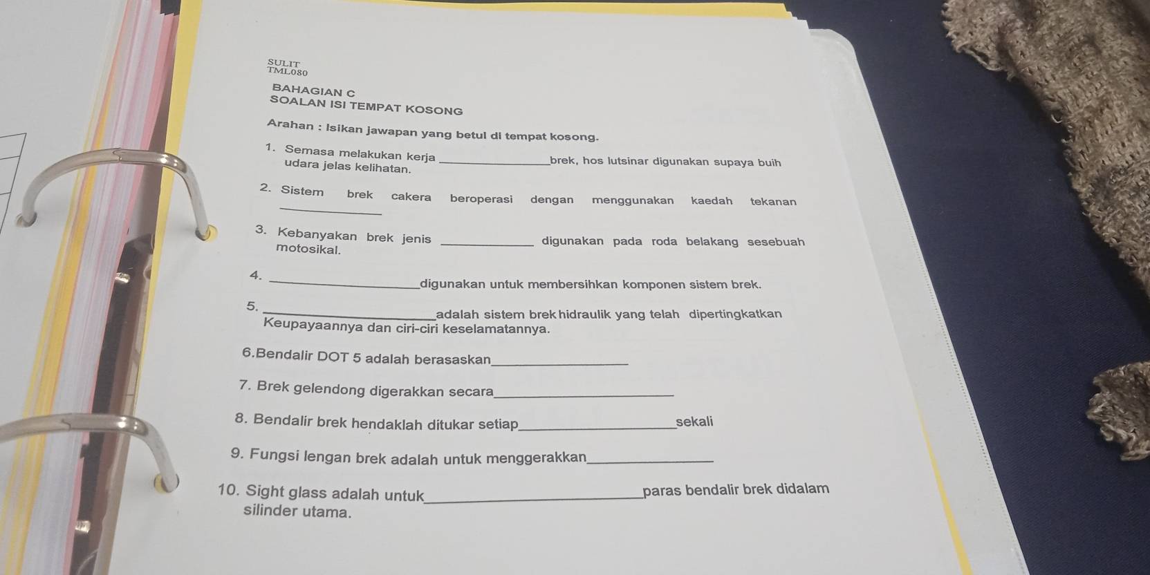 Suaoso 
BAHAGIAN C 
SOALAN ISI TEMPAT KOSONG 
Arahan : Isikan jawapan yang betul di tempat kosong. 
1. Semasa melakukan kerja 
brek, hos lutsinar digunakan supaya buih 
udara jelas kelihatan._ 
_ 
2. Sistem brek cakera beroperasi dengan menggunakan kaedah tekanan 
3. Kebanyakan brek jenis _digunakan pada roda belakang sesebuah 
motosikal. 
4._ 
digunakan untuk membersihkan komponen sistem brek. 
_ 
5. 
adalah sistem brek hidraulik yang telah dipertingkatkan 
Keupayaannya dan ciri-ciri keselamatannya. 
6.Bendalir DOT 5 adalah berasaskan_ 
7. Brek gelendong digerakkan secara_ 
8. Bendalir brek hendaklah ditukar setiap _sekali 
9. Fungsi lengan brek adalah untuk menggerakkan_ 
10. Sight glass adalah untuk _paras bendalir brek didalam 
silinder utama.