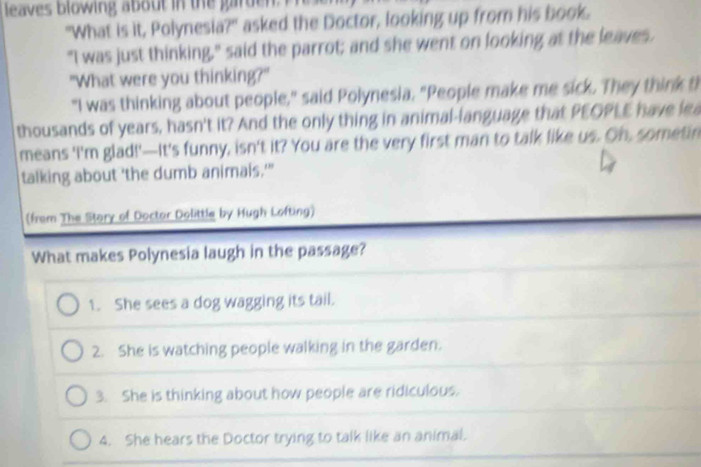 leaves blowing about in the garden. Pre
"What is it, Polynesia?" asked the Doctor, looking up from his book.
"I was just thinking," said the parrot; and she went on looking at the leaves.
"What were you thinking?"
"I was thinking about people," said Polynesia. "People make me sick. They think th
thousands of years, hasn't it? And the only thing in animal-language that PEOPLE have lea
means 'I'm glad!'—It's funny, isn't it? You are the very first man to talk like us. Oh, sometin
talking about 'the dumb animais.'"
(from The Stary of Doctor Dolittle by Hugh Lofting)
What makes Polynesia laugh in the passage?
1. She sees a dog wagging its tail.
2. She is watching people walking in the garden.
3. She is thinking about how people are ridiculous.
4. She hears the Doctor trying to talk like an animal.