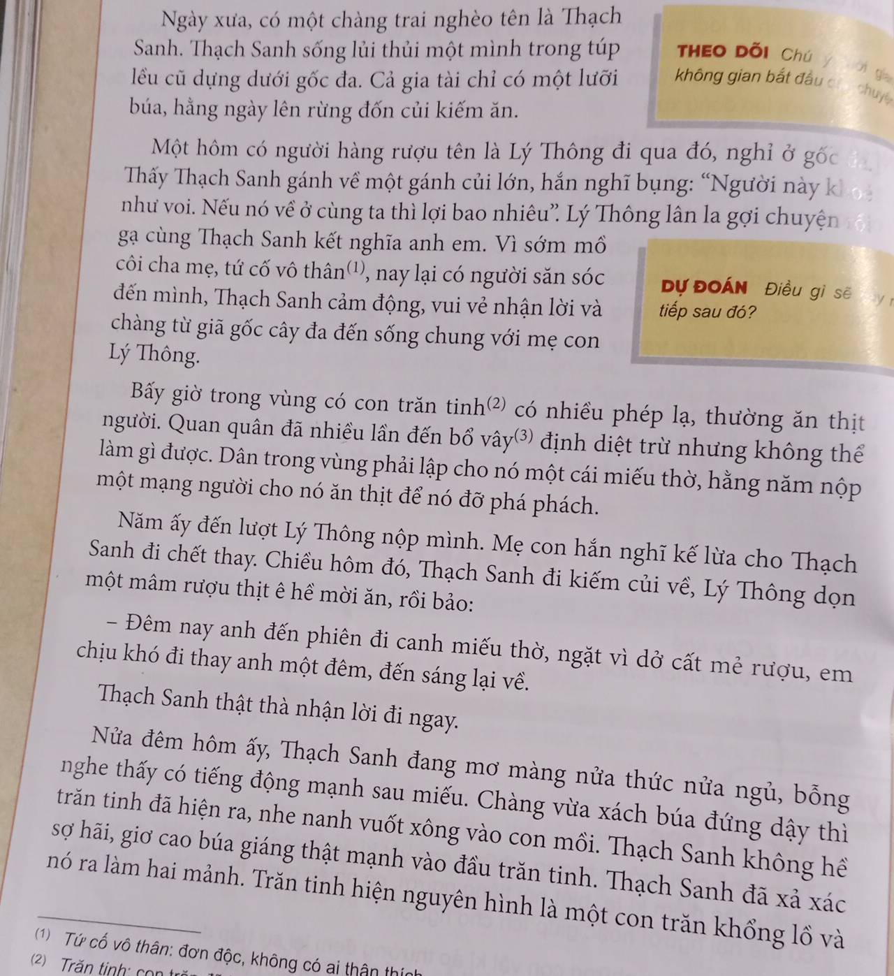 Ngày xưa, có một chàng trai nghèo tên là Thạch
Sanh. Thạch Sanh sống lủi thủi một mình trong túp THEO Dõi Chú ý á ga
lu cũ dựng dưới gốc đa. Cả gia tài chỉ có một lưỡi không gian bắt đầu ch  chuyy 
búa, hằng ngày lên rừng đốn củi kiếm ăn.
Một hôm có người hàng rượu tên là Lý Thông đi qua đó, nghỉ ở gốc
Thấy Thạch Sanh gánh về một gánh củi lớn, hắn nghĩ bụng: “Người này k
như voi. Nếu nó về ở cùng ta thì lợi bao nhiêu”. Lý Thông lân la gợi chuyện
gạ cùng Thạch Sanh kết nghĩa anh em. Vì sớm mồ
côi cha mẹ, tứ cố vô thân(¹), nay lại có người săn sóc Dự ĐOÁn Điều gì sẽ ty
đến mình, Thạch Sanh cảm động, vui vẻ nhận lời và tiếp sau đó?
chàng từ giã gốc cây đa đến sống chung với mẹ con
Lý Thông.
Bấy giờ trong vùng có con trăn tinh²) có nhiều phép lạ, thường ăn thịt
người. Quan quân đã nhiều lần đến bổ vây(³) định diệt trừ nhưng không thể
làm gì được. Dân trong vùng phải lập cho nó một cái miếu thờ, hằng năm nộp
một mạng người cho nó ăn thịt để nó đỡ phá phách.
Năm ấy đến lượt Lý Thông nộp mình. Mẹ con hắn nghĩ kế lừa cho Thạch
Sanh đi chết thay. Chiều hôm đó, Thạch Sanh đi kiếm củi về, Lý Thông dọn
một mâm rượu thịt ê hề mời ăn, rồi bảo:
- Đêm nay anh đến phiên đi canh miếu thờ, ngặt vì dở cất mẻ rượu, em
chịu khó đi thay anh một đêm, đến sáng lại về.
Thạch Sanh thật thà nhận lời đi ngay.
Nửa đêm hôm ấy, Thạch Sanh đang mơ màng nửa thức nửa ngủ, bỗng
nghe thấy có tiếng động mạnh sau miếu. Chàng vừa xách búa đứng dậy thì
trăn tinh đã hiện ra, nhe nanh vuốt xông vào con mồi. Thạch Sanh không hể
sợ hãi, giơ cao búa giáng thật mạnh vào đầu trăn tinh. Thạch Sanh đã xả xác
_nó ra làm hai mảnh. Trăn tinh hiện nguyên hình là một con trăn khổng lồ và
(1) Tứ cố vô thân: đơn độc, không có ai thận thin
(2) Trăn tinh: con tr