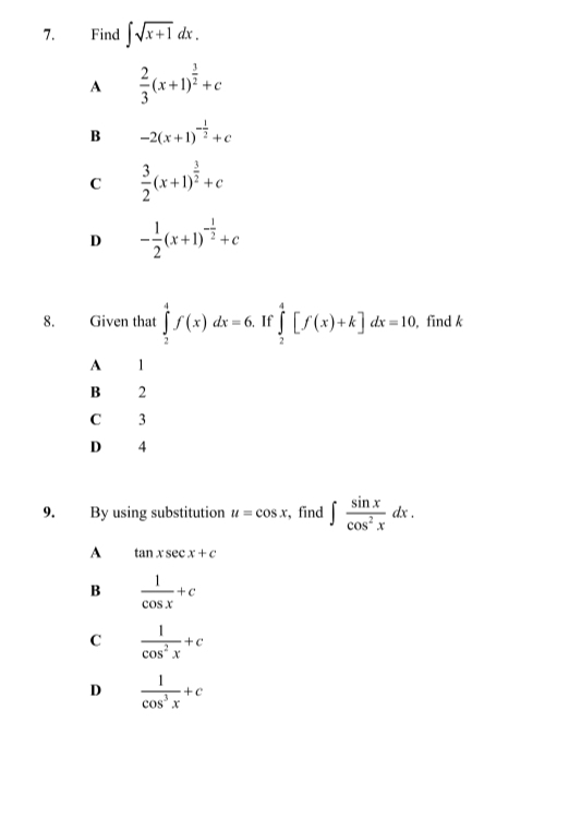 Find ∈t sqrt(x+1)dx.
A  2/3 (x+1)^ 3/2 +c
B -2(x+1)^- 1/2 +c
C  3/2 (x+1)^ 3/2 +c
D - 1/2 (x+1)^- 1/2 +c
8. Given that ∈tlimits _2^(4f(x)dx=6. If ∈tlimits _2^4[f(x)+k]dx=10 , find k
A 1
B 2
C 3
D 4
9. By using substitution u=cos x , find ∈t frac sin x)cos^2xdx.
A tan xsec x+c
B  1/cos x +c
C  1/cos^2x +c
D  1/cos^3x +c