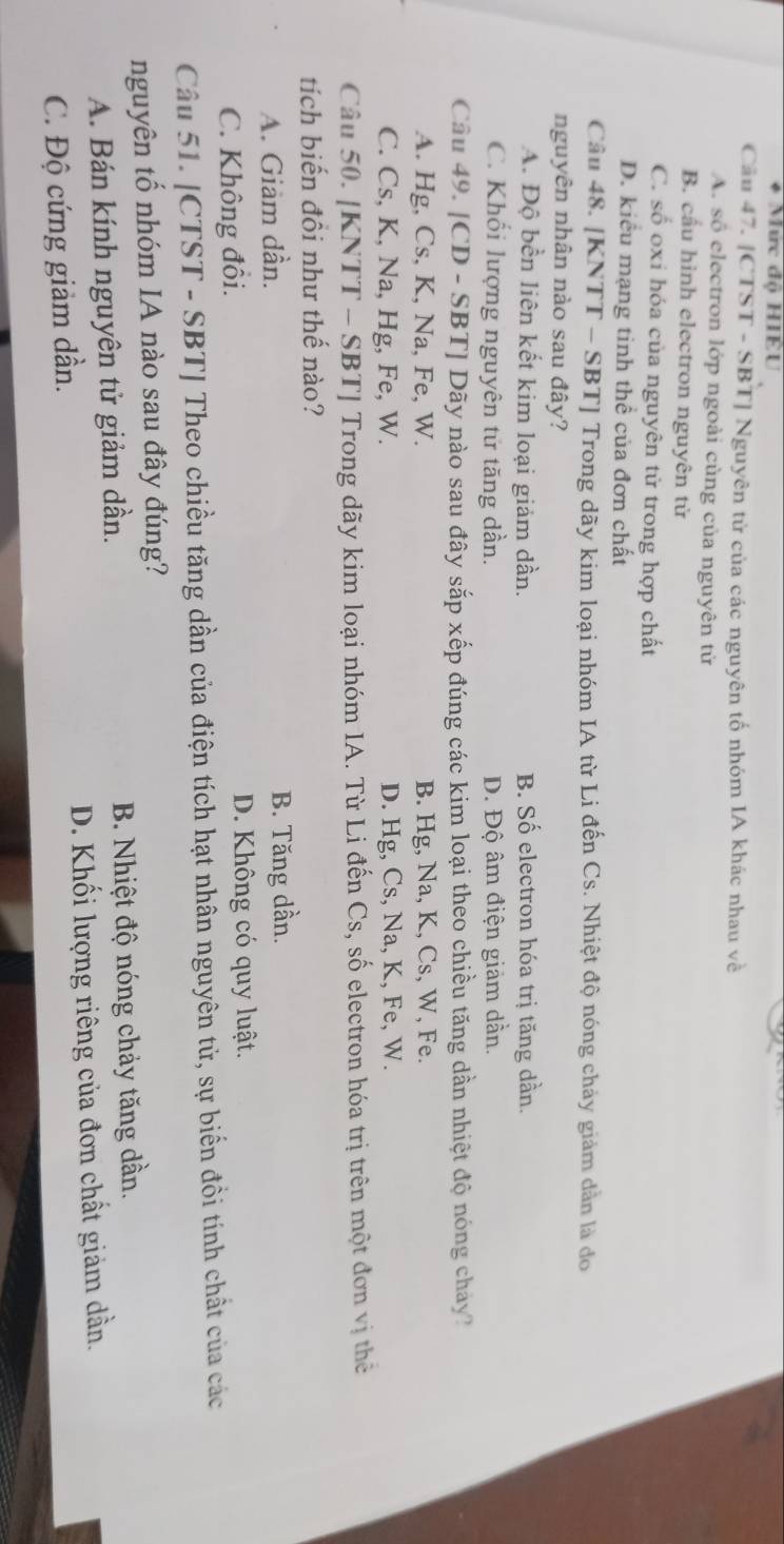 Mức độ HIÊU
Câu 47. [CTST - SBT] Nguyên tử của các nguyên tố nhóm IA khác nhau về
A. số electron lớp ngoài cùng của nguyên tử
B. cầu hình electron nguyên tử
C. số oxi hóa của nguyên tử trong hợp chất
D. kiểu mạng tinh thể của đơn chất
Câu 48. [KNTT - SBT] Trong dãy kim loại nhóm IA từ Li đến Cs. Nhiệt độ nóng chảy giảm dân là đo
nguyên nhân nào sau đây?
A. Độ bền liên kết kim loại giảm dần. B. Số electron hóa trị tăng dần.
C. Khổi lượng nguyên tử tăng dần. D. Độ âm điện giảm dần.
Câu 49. [CD - SBT] Dãy nào sau đây sắp xếp đúng các kim loại theo chiều tăng dần nhiệt độ nóng chảy?
A. Hg, Cs, K, Na, Fe, W. B. Hg, Na, K, Cs, W, Fe.
C. Cs, K, Na, Hg, Fe, W. D. Hg, Cs, Na, K, Fe, W.
Câu 50. [KNTT - SBT] Trong dãy kim loại nhóm IA. Từ Li đến Cs, số electron hóa trị trên một đơn vị thể
tích biến đồi như thế nào?
A. Giam dần. B. Tăng dần.
C. Không đồi. D. Không có quy luật.
Câu 51. [CTST - SBT] Theo chiều tăng dần của điện tích hạt nhân nguyên tử, sự biến đồi tính chất của các
nguyên tổ nhóm IA nào sau đây đúng?
A. Bán kính nguyên tử giảm dần. B. Nhiệt độ nóng chảy tăng dần.
C. Độ cứng giảm dần. D. Khối lượng riêng của đơn chất giảm dần.