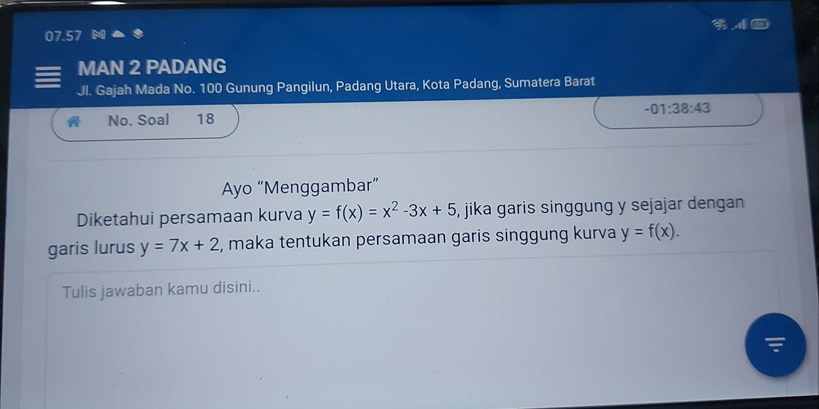 07.57 
MAN 2 PADANG 
Jl. Gajah Mada No. 100 Gunung Pangilun, Padang Utara, Kota Padang, Sumatera Barat 
No. Soal 18 -01:38:43
Ayo “Menggambar” 
Diketahui persamaan kurva y=f(x)=x^2-3x+5 , jika garis singgung y sejajar dengan 
garis lurus y=7x+2 , maka tentukan persamaan garis singgung kurva y=f(x). 
Tulis jawaban kamu disini..