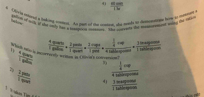 4)  60min/1hr 
4 Olivia entered a baking contest. As part of the contest, she needs to demonstrate how to measure a
gallon of milk if she only has a teaspoon measure. She converts the measurement using the ratios
below:  4quarts/1gallon ·  2pints/1quart ·  2cups/1pint · frac  1/4 cup4tablespoons·  3teaspoons/1tablespoon 
Which ratio is incor
1)  4quarts/1gallon  eny written in Olivia's conversion?
3) frac  1/4 cup4tablespoons
2)  2pints/1quart 
4)  3teaspoons/1tablespoon 
S It takes Tim 
this rate