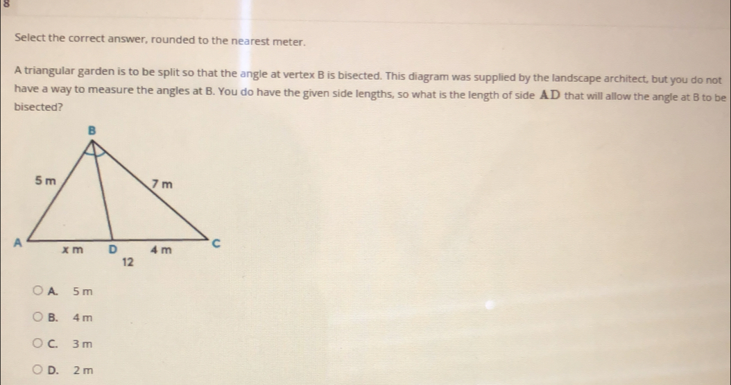 Select the correct answer, rounded to the nearest meter.
A triangular garden is to be split so that the angle at vertex B is bisected. This diagram was supplied by the landscape architect, but you do not
have a way to measure the angles at B. You do have the given side lengths, so what is the length of side AD that will allow the angle at B to be
bisected?
A. 5m
B. 4 m
C. 3 m
D. 2 m