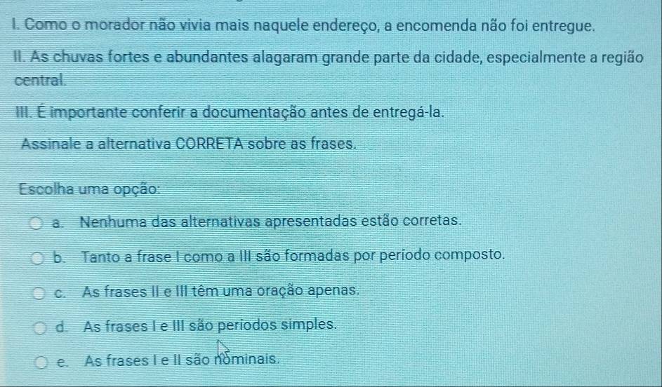 Como o morador não vivia mais naquele endereço, a encomenda não foi entregue.
II. As chuvas fortes e abundantes alagaram grande parte da cidade, especialmente a região
central.
III. É importante conferir a documentação antes de entregá-la.
Assinale a alternativa CORRETA sobre as frases.
Escolha uma opção:
a. Nenhuma das alternativas apresentadas estão corretas.
b. Tanto a frase I como a III são formadas por período composto.
c. As frases II e III têm uma oração apenas.
d. As frases I e III são períodos simples.
e As frases I e II são nominais.