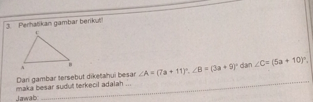 Perhatikan gambar berikut! 
_ 
Dari gambar tersebut diketahui besar ∠ A=(7a+11)^circ , ∠ B=(3a+9)^circ  dan ∠ C=(5a+10)^circ , 
_ 
maka besar sudut terkecil adalah ... 
Jawab: