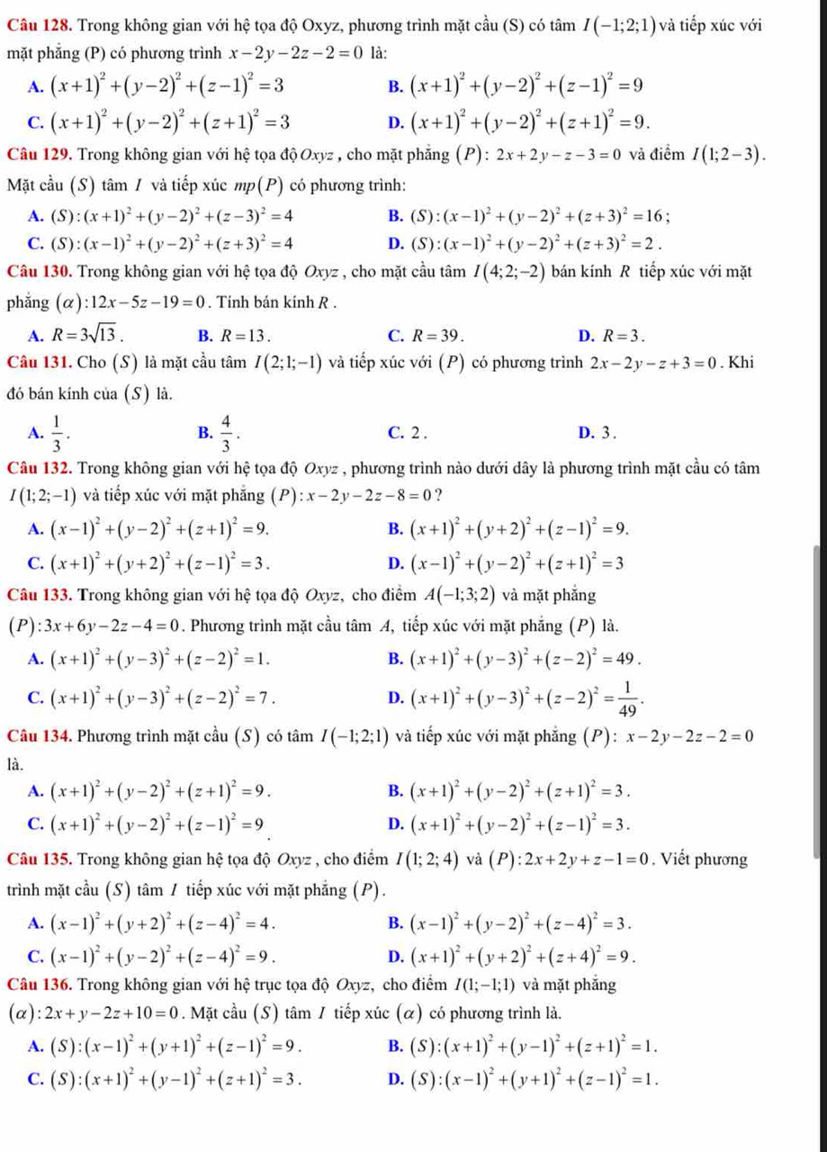Trong không gian với hệ tọa độ Oxyz, phương trình mặt cầu (S) có tâm I(-1;2;1) và tiếp xúc với
mặt phẳng (P) có phương trình x-2y-2z-2=0 là:
A. (x+1)^2+(y-2)^2+(z-1)^2=3 (x+1)^2+(y-2)^2+(z-1)^2=9
B.
C. (x+1)^2+(y-2)^2+(z+1)^2=3 D. (x+1)^2+(y-2)^2+(z+1)^2=9.
Câu 129. Trong không gian với hệ tọa độ Oxyz , cho mặt phẳng (P) : 2x+2y-z-3=0 và điểm I(1;2-3).
Mặt cầu (S) tâm 1 và tiếp xúc mp(P) có phương trình:
A. (S):(x+1)^2+(y-2)^2+(z-3)^2=4 B. (S):(x-1)^2+(y-2)^2+(z+3)^2=16;
C. (S):(x-1)^2+(y-2)^2+(z+3)^2=4 D. (S):(x-1)^2+(y-2)^2+(z+3)^2=2.
Câu 130. Trong không gian với hệ tọa độ Oxyz , cho mặt cầu tâm I(4;2;-2) bán kính R tiếp xúc với mặt
phắng (alpha ):12x-5z-19=0. Tính bán kính R .
A. R=3sqrt(13). B. R=13. C. R=39. D. R=3.
Câu 131. Cho (S) là mặt cầu tâm I(2;1;-1) và tiếp xúc với (P) có phương trình 2x-2y-z+3=0. Khi
đó bán kính của (S) là.
B.
A.  1/3 .  4/3 . C. 2 . D. 3 .
Câu 132. Trong không gian với hệ tọa độ Oxyz , phương trình nào dưới dây là phương trình mặt cầu có tâm
I(1;2;-1) và tiếp xúc với mặt phẳng (P):x-2y-2z-8=0 ?
A. (x-1)^2+(y-2)^2+(z+1)^2=9. B. (x+1)^2+(y+2)^2+(z-1)^2=9.
C. (x+1)^2+(y+2)^2+(z-1)^2=3. D. (x-1)^2+(y-2)^2+(z+1)^2=3
Câu 133. Trong không gian với hệ tọa độ Oxyz, cho điểm A(-1;3;2) và mặt phắng
(P) :3x+6y-2z-4=0. Phương trình mặt cầu tâm A, tiếp xúc với mặt phẳng (P) là.
A. (x+1)^2+(y-3)^2+(z-2)^2=1. B. (x+1)^2+(y-3)^2+(z-2)^2=49.
C. (x+1)^2+(y-3)^2+(z-2)^2=7. D. (x+1)^2+(y-3)^2+(z-2)^2= 1/49 .
Câu 134. Phương trình mặt cầu (S) có tâm I(-1;2;1) và tiếp xúc với mặt phẳng (P): :x-2y-2z-2=0
là.
A. (x+1)^2+(y-2)^2+(z+1)^2=9. B. (x+1)^2+(y-2)^2+(z+1)^2=3.
C. (x+1)^2+(y-2)^2+(z-1)^2=9 D. (x+1)^2+(y-2)^2+(z-1)^2=3.
Câu 135. Trong không gian hệ tọa độ Oxyz , cho điểm I(1;2;4) và (P):2x+2y+z-1=0.  Viết phương
trình mặt cầu (S) tâm / tiếp xúc với mặt phẳng (P).
A. (x-1)^2+(y+2)^2+(z-4)^2=4. B. (x-1)^2+(y-2)^2+(z-4)^2=3.
C. (x-1)^2+(y-2)^2+(z-4)^2=9. D. (x+1)^2+(y+2)^2+(z+4)^2=9.
Câu 136. Trong không gian với hệ trục tọa độ Oxyz, cho điểm I(1;-1;1) và mặt phắng
(α) :2x+y-2z+10=0. Mặt cầu (S) tâm / tiếp xúc (α) có phương trình là.
A. (S):(x-1)^2+(y+1)^2+(z-1)^2=9. B. (S):(x+1)^2+(y-1)^2+(z+1)^2=1.
C. (S):(x+1)^2+(y-1)^2+(z+1)^2=3. D. (S):(x-1)^2+(y+1)^2+(z-1)^2=1.