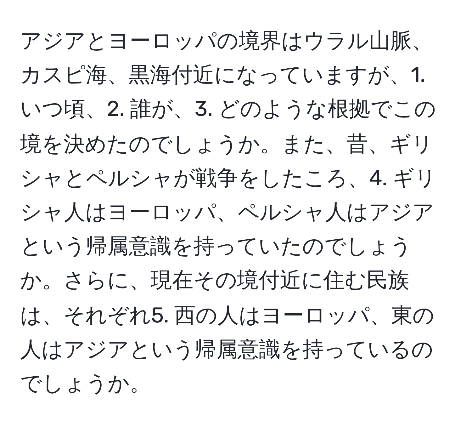 アジアとヨーロッパの境界はウラル山脈、カスピ海、黒海付近になっていますが、1. いつ頃、2. 誰が、3. どのような根拠でこの境を決めたのでしょうか。また、昔、ギリシャとペルシャが戦争をしたころ、4. ギリシャ人はヨーロッパ、ペルシャ人はアジアという帰属意識を持っていたのでしょうか。さらに、現在その境付近に住む民族は、それぞれ5. 西の人はヨーロッパ、東の人はアジアという帰属意識を持っているのでしょうか。