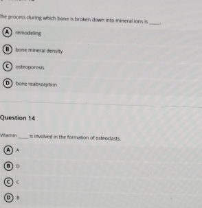 The process during which bone is broken down into mineral ions is _.
A remodeling
B bone mineral density
C osteoparasis
D bone reabsorption
Question 14
Vilamin_ is involved in the formation of osteoclasts.
A A
C c
D