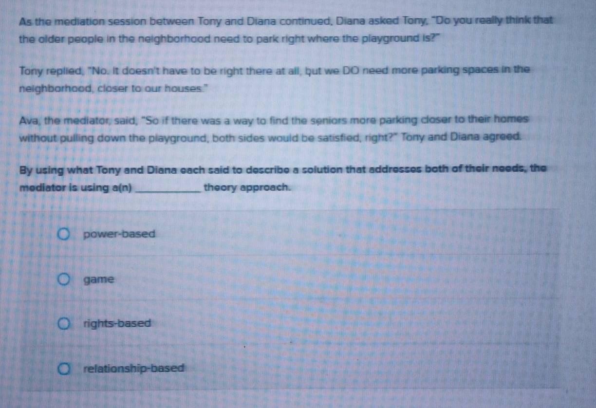As the mediation session between Tony and Diana continued, Diana asked Tony, "Do you really think that
the older people in the neighborhood need to park right where the playground is?"
Tony replied, "No. It doesn't have to be right there at all, but we DO need more parking spaces in the
neighborhood, closer to our houses."
Ava, the mediator, said, "So if there was a way to find the seniors more parking closer to their homes
without pulling down the playground, both sides would be satisfied, right?" Tony and Diana agreed.
By using what Tony and Diana each said to describe a solution that addresses both of their needs, the
mediator is using a(n) _theory approach.
power-based
game
rights-based
relationship-based