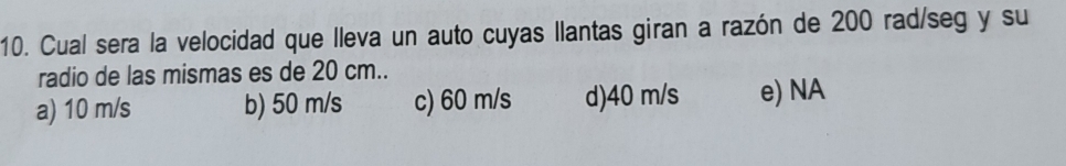 Cual sera la velocidad que lleva un auto cuyas llantas giran a razón de 200 rad/seg y su
radio de las mismas es de 20 cm..
a) 10 m/s b) 50 m/s c) 60 m/s d) 40 m/s e) NA