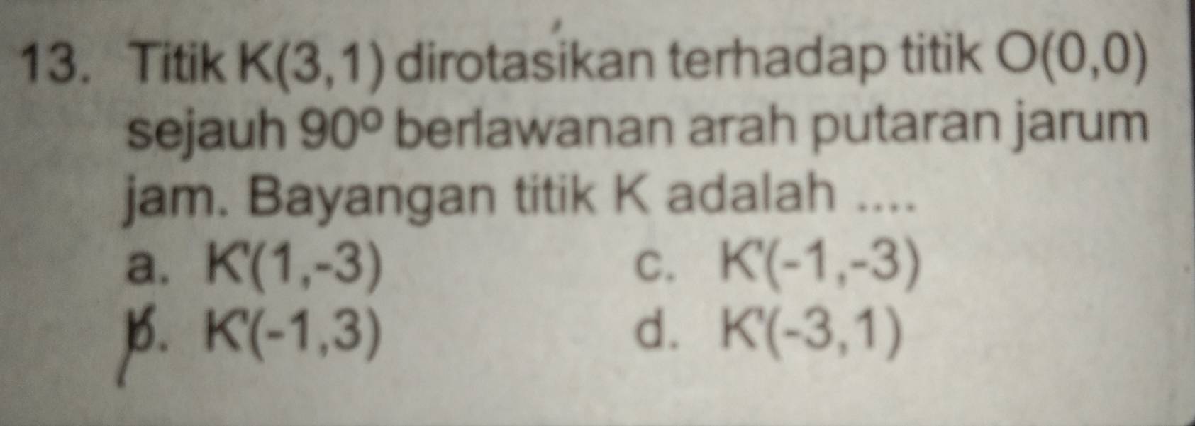 Titik K(3,1) dirotasikan terhadap titik O(0,0)
sejauh 90° berlawanan arah putaran jarum
jam. Bayangan titik K adalah ....
a. K'(1,-3) C. K'(-1,-3)
]. K'(-1,3) d. K'(-3,1)