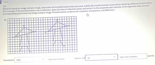 Slased on the given image and pre-image, determine the transformation that eccurred. Justify the transformation occurred by showing evidence of some kind. 
12 
For example. If the transformation was a reflection, show the line of reflection exists and prove it is the perpendicular bisector of all segments that connect 
corresponding points from the image and pre-image. Provide simliar evidence for rotations, translations, and dilations.] 
Translation right; Type your answer spaces and 140° type your anwwer.. spaces