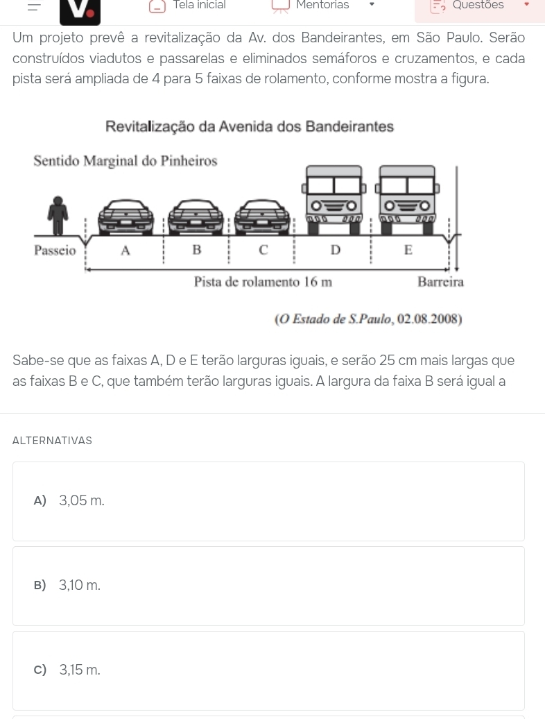 Tela inicial Mentorias
= Questões
Um projeto prevê a revitalização da Av. dos Bandeirantes, em São Paulo. Serão
construídos viadutos e passarelas e eliminados semáforos e cruzamentos, e cada
pista será ampliada de 4 para 5 faixas de rolamento, conforme mostra a figura.
Revitalização da Avenida dos Bandeirantes
(O Estado de S.Paulo, 02.08.2008)
Sabe-se que as faixas A, D e E terão larguras iguais, e serão 25 cm mais largas que
as faixas B e C, que também terão larguras iguais. A largura da faixa B será igual a
ALTERNATIVAS
A) 3,05 m.
B) 3,10 m.
c) 3,15 m.