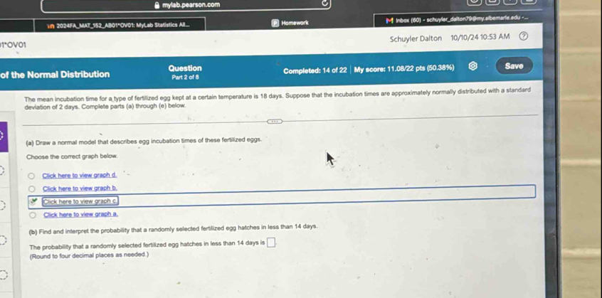 ● mylab.pearson.com 
n 2024FA_MAT_152_AB01°OV01: MyLab Statistics All... Homework Inbox (60) - schuyler_dalton79@my.albemarie.edu - ... 
1ºOV01 Schuyler Dalton 10/10/24 10:53 AM 
of the Normal Distribution Question Part 2 of 8 Completed: 14 of 22│My score: 11.08/22 pts (50.38%) Save 
The mean incubation time for a type of fertilized egg kept at a certain temperature is 18 days. Suppose that the incubation times are approximately normally distributed with a standard 
deviation of 2 days. Complete parts (a) through (e) below. 
(a) Draw a normal model that describes egg incubation times of these fertilized eggs. 
Choose the correct graph below. 
Click here to view graph d. 
Click here to view graph b. 
Click here to view graph c 
Click here to view graph a 
(b) Find and interpret the probability that a randomly selected fertilized egg hatches in less than 14 days. 
The probability that a randomly selected fertilized egg hatches in less than 14 days is □ 
(Round to four decimal places as needed.)