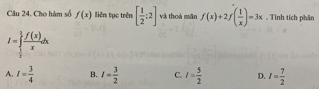 Cho hàm số f(x) liên tục trên [ 1/2 ;2] và thoả mãn f(x)+2f( 1/x )=3x. Tính tích phân
I=∈tlimits _ 1/2 ^2 f(x)/x dx
A. I= 3/4  I= 3/2  I= 5/2  I= 7/2 
B.
C.
D.