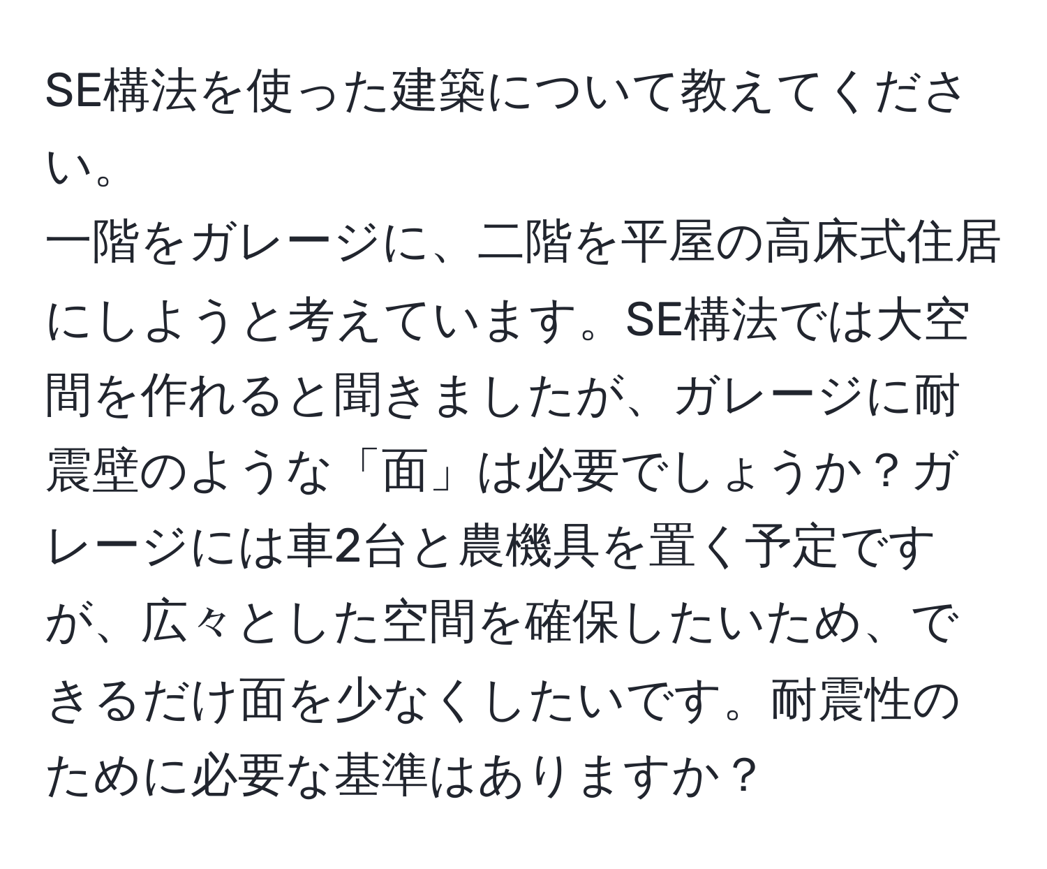 SE構法を使った建築について教えてください。  
一階をガレージに、二階を平屋の高床式住居にしようと考えています。SE構法では大空間を作れると聞きましたが、ガレージに耐震壁のような「面」は必要でしょうか？ガレージには車2台と農機具を置く予定ですが、広々とした空間を確保したいため、できるだけ面を少なくしたいです。耐震性のために必要な基準はありますか？