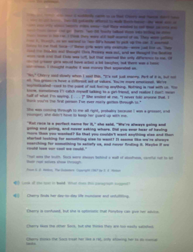 our a suddey care un us that Cearry and "are shant tors
tn d tme  Two lk golmby affored tn wade ten hoer--the weet ace o
en wony wnly won tweanly mies awa--but they wieeg to and these cerante ws 
tm comes a get therm. Nom fit finelly talked Wemm inda batng me ate
tae mme in his cae. I think they were sti half-acured of as. They were poting
m iy toh, a we waand to two-50t's houss to pick up the car. It smomed
foney to me that Soce--" these girls were ony example--were just like on. They
lnd the Boadion and thought Elvis Prewey was out, and we thoughd the Bestier
oor rank and that Eivi was tuff, but that seemed the only difference to me. Ol
nerd grosy girls would have acted a lot tougher, but there was a basic
in t oness. I thought maybe it was maney that separated us.
"No," Charry said stowly when I said this. "It's not just money. Part of it is, but not
all. You greasers have a deferent set of values. You're more emotional. We're
sophsticated---cool to the point of not feeling anything. Nothing is real with us. You
lnow, somelimes I") catch myself talking to a girl-friend, and realize I don't mean
half of what I'm saying. [. . ]" She smiled at me. "I never told anyone that. I
think you're the first person I've ever really gotten through to."
She was coming through to me all right, probably because I was a greaser, and
younger; she didn't have to keep her guard up with me.
"Ret race is a perfect name for it," she said. "We're always going and
going and going, and never asking where. Did you ever hear of having
more than you wanted? So that you couldn't want anything else and then
started looking for something else to want? It seems like we're slways
seerching for something to satisfy us, and never finding it. Maybe if we
could lose our cool we could."
That was the buth. Socs were always behind a wall of aloofness, carefful not to let
thent real salves show through.
Prom S. E. Hemton, The Qutasters. Copyright 1967 by S. E. Hinton
Look of the text in bold. What does this paragnih sugged?
Cherry finds her day-to--day life mundane and unfulfilling.
Cherry is confused, but she is optinistic that Ponyboy can give her advice.
Cherry likes the other Socs, but she thinks they are too easily sutisfied.
Cherry thinks the Socs treat her like a rat, only allowing her to do menial
tasiks