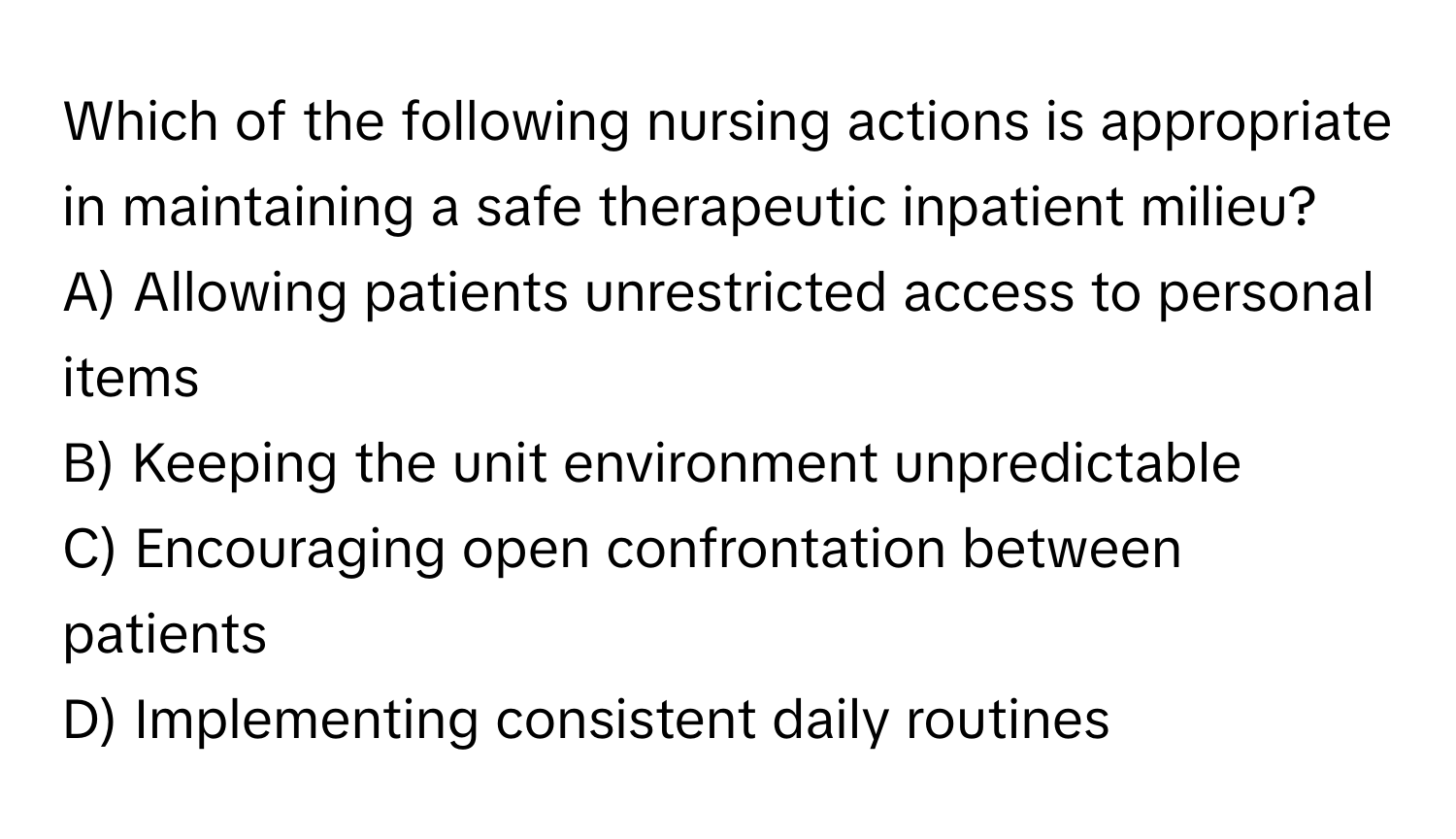 Which of the following nursing actions is appropriate in maintaining a safe therapeutic inpatient milieu?

A) Allowing patients unrestricted access to personal items
B) Keeping the unit environment unpredictable
C) Encouraging open confrontation between patients
D) Implementing consistent daily routines