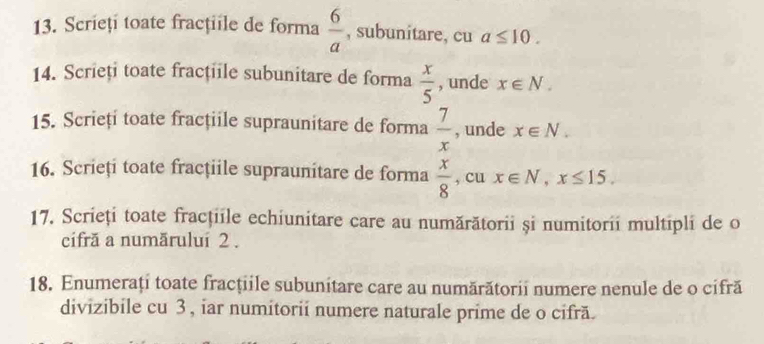 Scrieți toate fracţiile de forma  6/a  , subunitare, cu a≤ 10. 
14. Scrieți toate fracțiile subunitare de forma  x/5  , unde x∈ N. 
15. Scrieți toate fracțiile supraunitare de forma  7/x  , unde x∈ N. 
16. Scrieți toate fracțiile supraunitare de forma  x/8  , cu x∈ N, x≤ 15. 
17. Scrieți toate fracţiile echiunitare care au numărătorii și numitorii multipli de o 
cifră a număruluí 2. 
18. Enumerați toate fracțiile subunitare care au numărătorii numere nenule de o cifră 
divizibile cu 3 , iar numitorii numere naturale prime de o cifră.