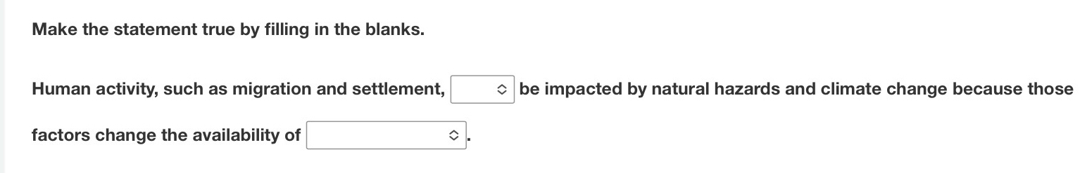 Make the statement true by filling in the blanks. 
Human activity, such as migration and settlement, □ be impacted by natural hazards and climate change because those 
factors change the availability of □.