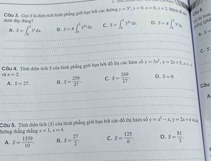 UNG DộN
Câu 3. Gọi S là diện tích hình phẳng giới hạn bởi các đường y=3^x, y=0, x=0, x=2. Mệnh đề nàn Câu 8.
dưới đây đúng? S=∈t _0^(23^2x)dx. D. S=π ∈t _0^(23^x)dx. Đổ thị tron
A. S=∈t _0^(23^x)dx. B. S=π ∈t _0^(23^2x)dx. C.
(phẳng (phả
_A. S=
_
_C. S
_
Câu 4. Tính diện tích S của hình phẳng giới hạn bởi đồ thị các hàm số y=3x^2, y=2x+5, x=-1 _
và x=2. 
_
_
A. S=27. B. S= 256/27 . C. S= 269/27 . D. S=9. 
Câu
_
A
_
_
Câu 5. Tính diện tích (S) của hình phẳng giới hạn bởi các đồ thị hàm số y=x^2-x, y=2x+4 và các
đường thẳng thẳng x=1, x=4.
A. S= 1539/10 . B. S= 27/2 . C. S= 125/6 . D. S= 81/2 . 
_
_
_